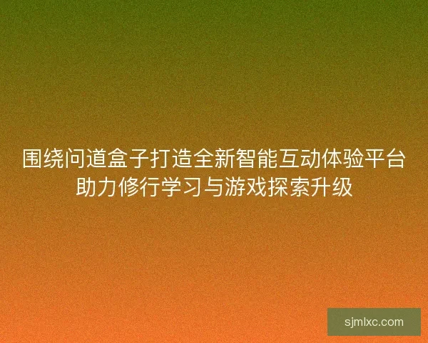 围绕问道盒子打造全新智能互动体验平台助力修行学习与游戏探索升级