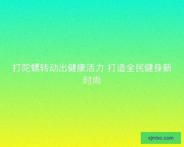打陀螺转动出健康活力 打造全民健身新时尚