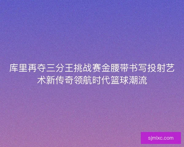 库里再夺三分王挑战赛金腰带书写投射艺术新传奇领航时代篮球潮流