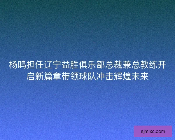 杨鸣担任辽宁益胜俱乐部总裁兼总教练开启新篇章带领球队冲击辉煌未来